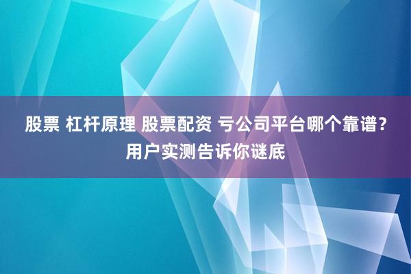 股票 杠杆原理 股票配资 亏公司平台哪个靠谱？用户实测告诉你谜底