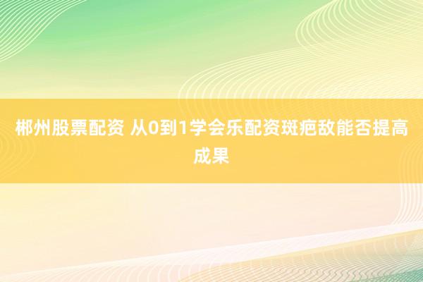 郴州股票配资 从0到1学会乐配资斑疤敌能否提高成果