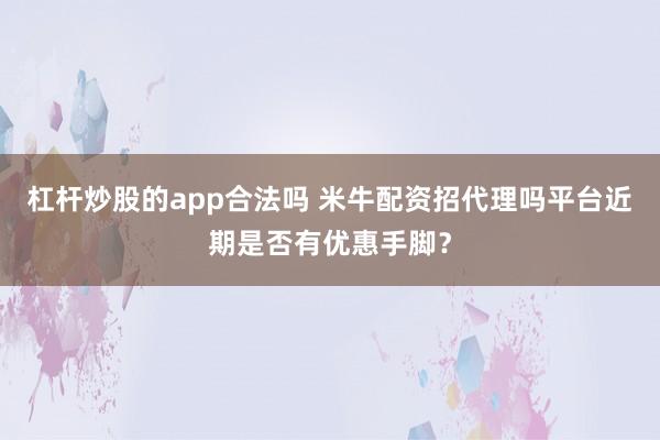 杠杆炒股的app合法吗 米牛配资招代理吗平台近期是否有优惠手脚？