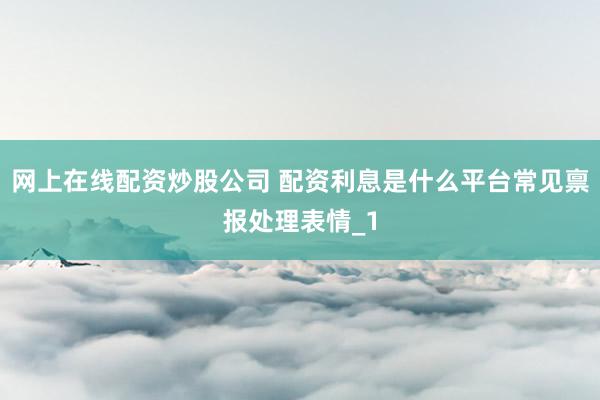 网上在线配资炒股公司 配资利息是什么平台常见禀报处理表情_1