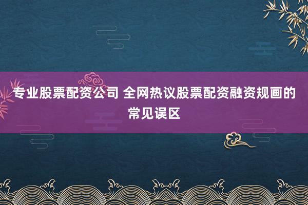 专业股票配资公司 全网热议股票配资融资规画的常见误区