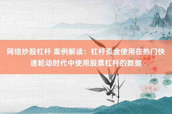 网络炒股杠杆 案例解读：杠杆资金使用在热门快速轮动时代中使用股票杠杆的数据