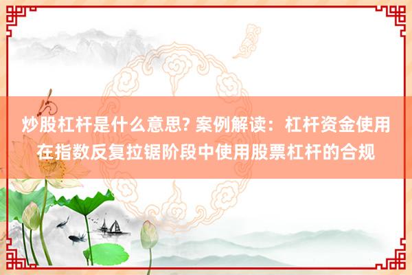 炒股杠杆是什么意思? 案例解读：杠杆资金使用在指数反复拉锯阶段中使用股票杠杆的合规